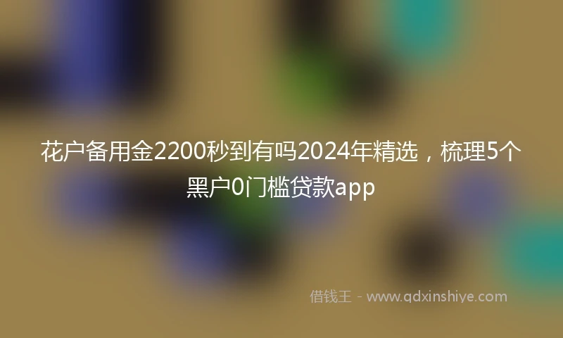 花户备用金2200秒到有吗2024年精选，梳理5个黑户0门槛贷款app