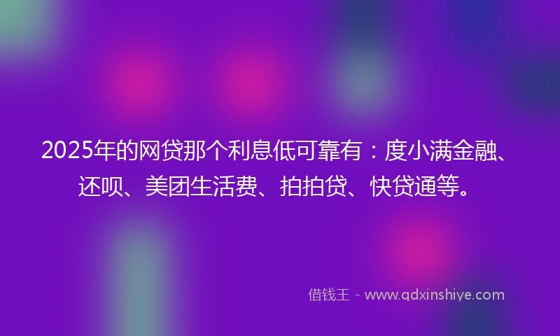 2025年的网贷那个利息低可靠有：度小满金融、还呗、美团生活费、拍拍贷、快贷通等。