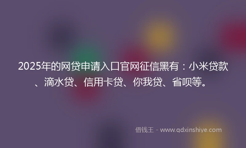 2025年的网贷申请入口官网征信黑有：小米贷款、滴水贷、信用卡贷、你我贷、省呗等。