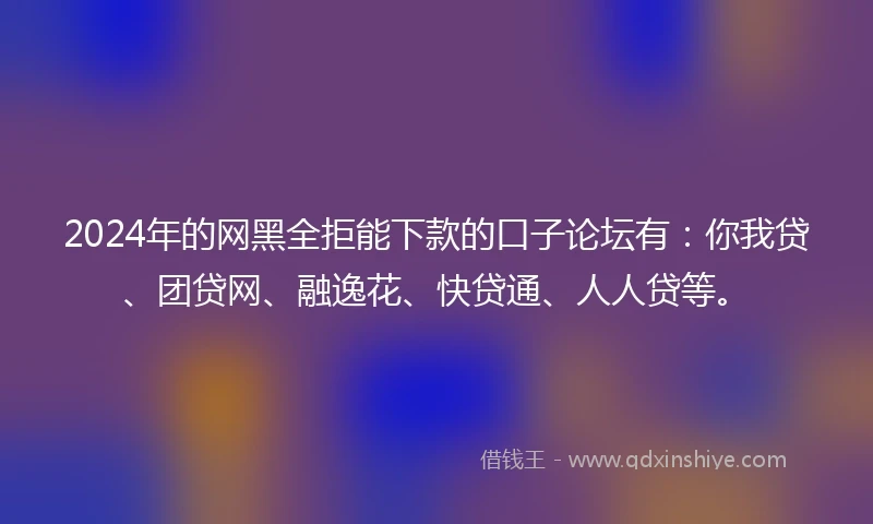 2024年的网黑全拒能下款的口子论坛有：你我贷、团贷网、融逸花、快贷通、人人贷等。