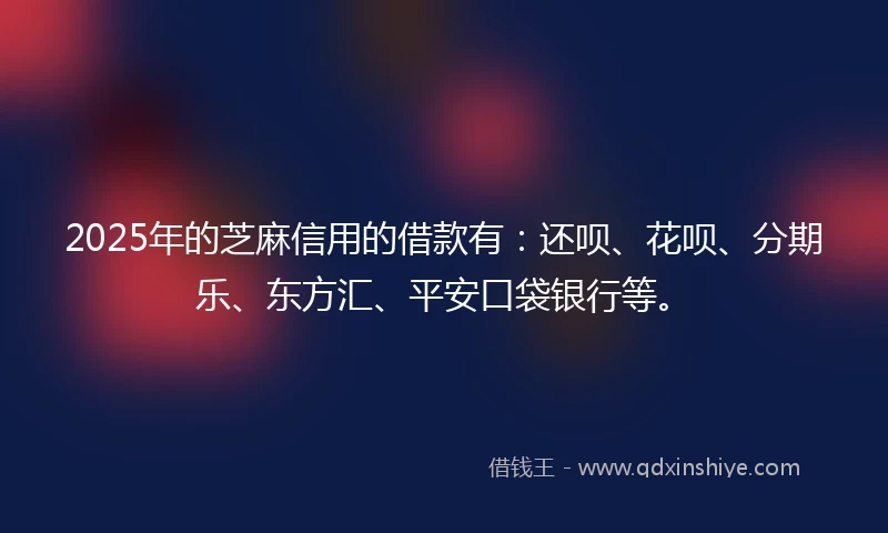 2025年的芝麻信用的借款有：还呗、花呗、分期乐、东方汇、平安口袋银行等。