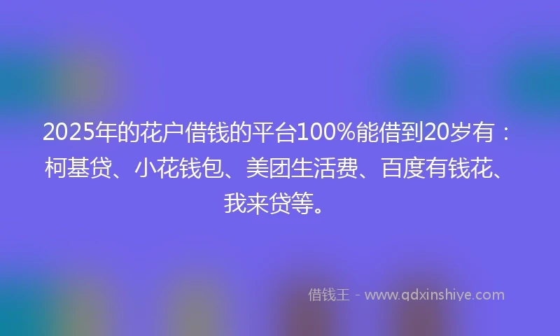 2025年的花户借钱的平台100%能借到20岁有：柯基贷、小花钱包、美团生活费、百度有钱花、我来贷等。