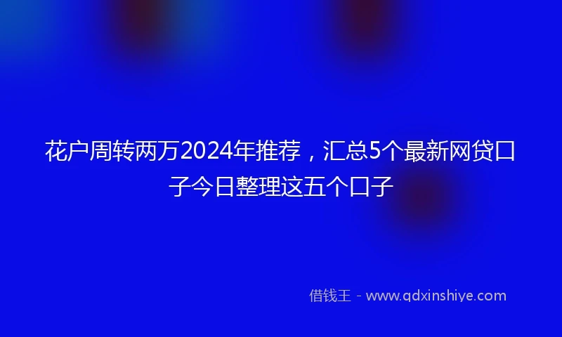 花户周转两万2024年推荐，汇总5个最新网贷口子今日整理这五个口子