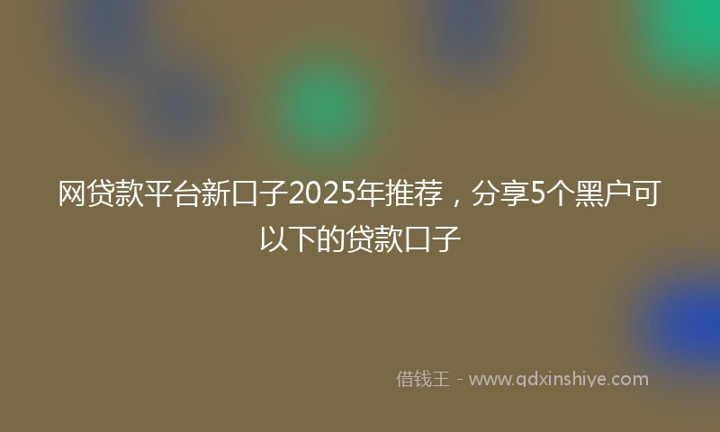 网贷款平台新口子2025年推荐，分享5个黑户可以下的贷款口子