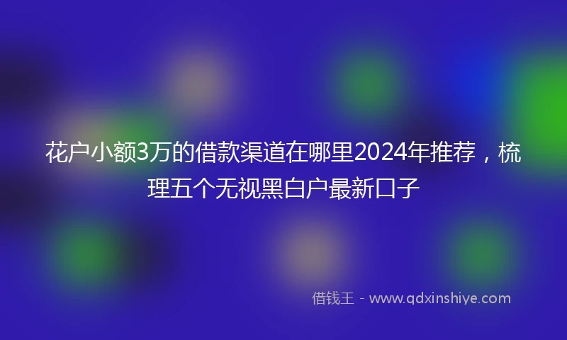 花户小额3万的借款渠道在哪里2024年推荐，梳理五个无视黑白户最新口子