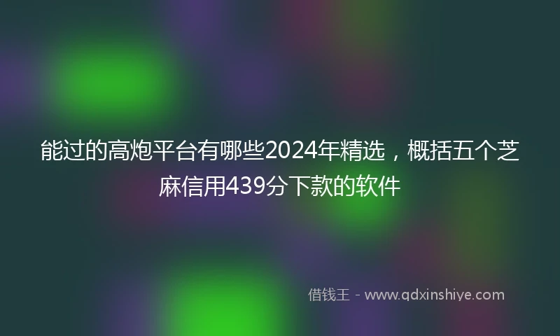 能过的高炮平台有哪些2024年精选，概括五个芝麻信用439分下款的软件