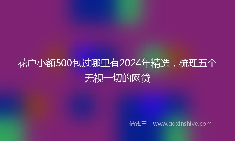 花户小额500包过哪里有2024年精选,梳理五个无视一切的网贷