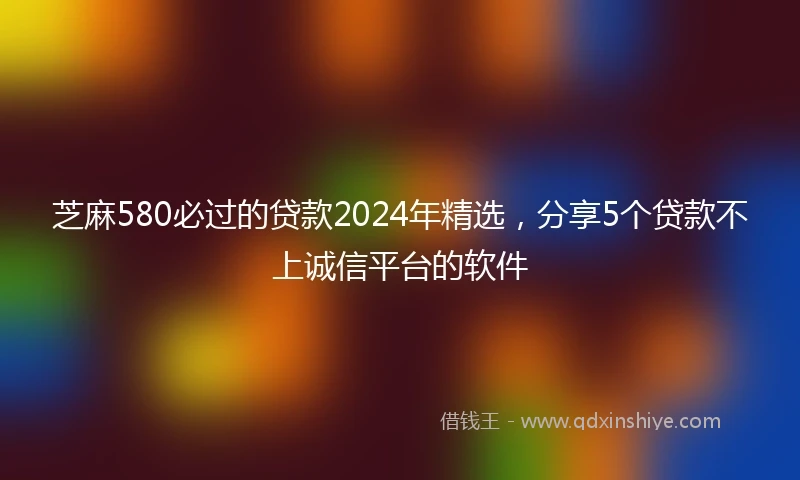 芝麻580必过的贷款2024年精选，分享5个贷款不上诚信平台的软件