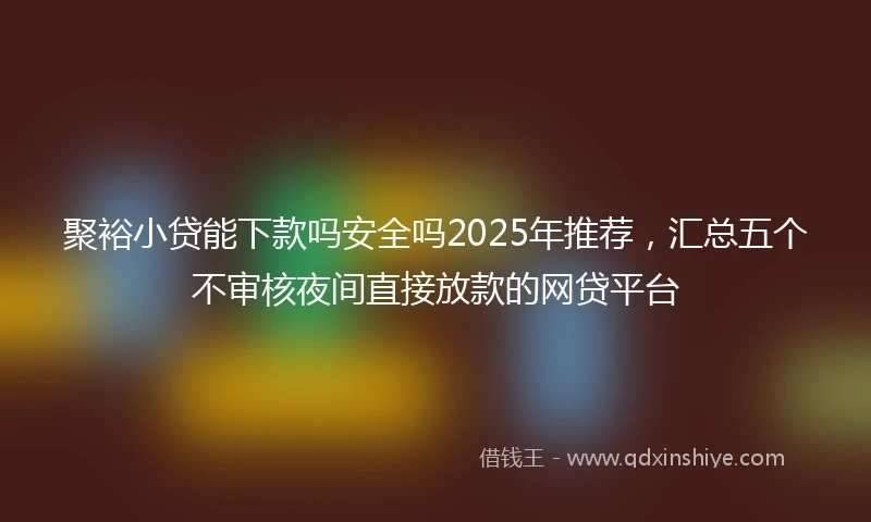 聚裕小贷能下款吗安全吗2025年推荐，汇总五个不审核夜间直接放款的网贷平台