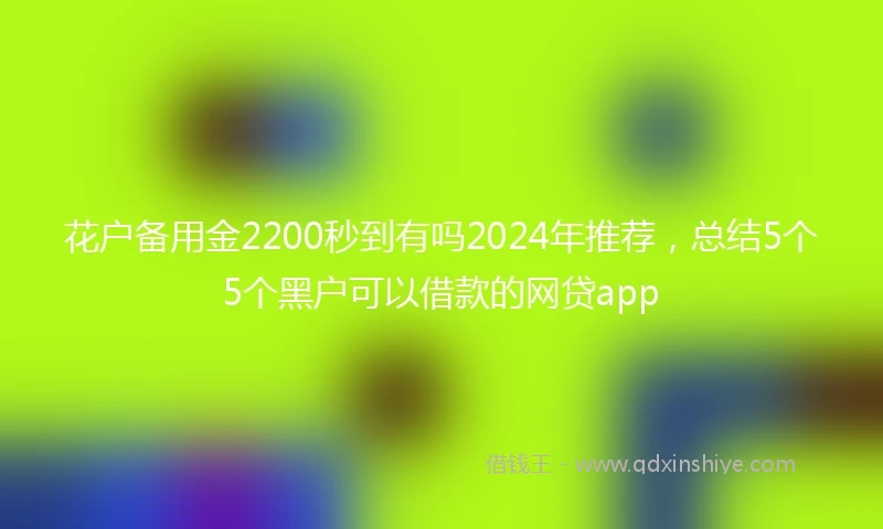 花户备用金2200秒到有吗2024年推荐，总结5个5个黑户可以借款的网贷app