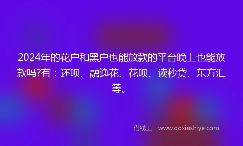 2024年的花户和黑户也能放款的平台晚上也能放款吗?有：还呗、融逸花、花呗、读秒贷、东方汇等。