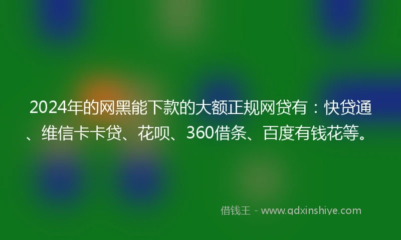 2024年的网黑能下款的大额正规网贷有：快贷通、维信卡卡贷、花呗、360借条、百度有钱花等。