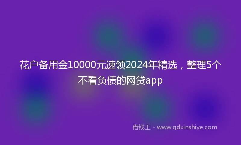 花户备用金10000元速领2024年精选，整理5个不看负债的网贷app
