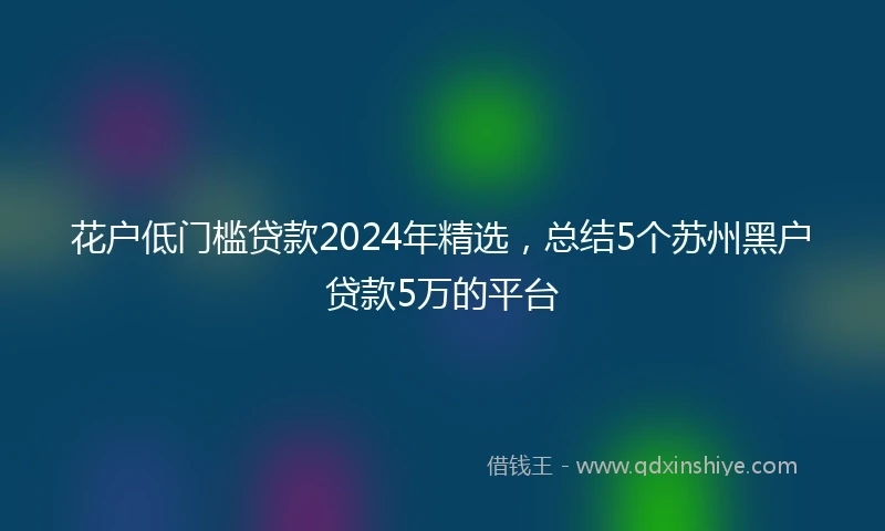 花户低门槛贷款2024年精选，总结5个苏州黑户贷款5万的平台