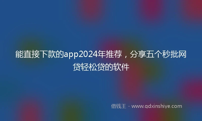 能直接下款的app2024年推荐，分享五个秒批网贷轻松贷的软件