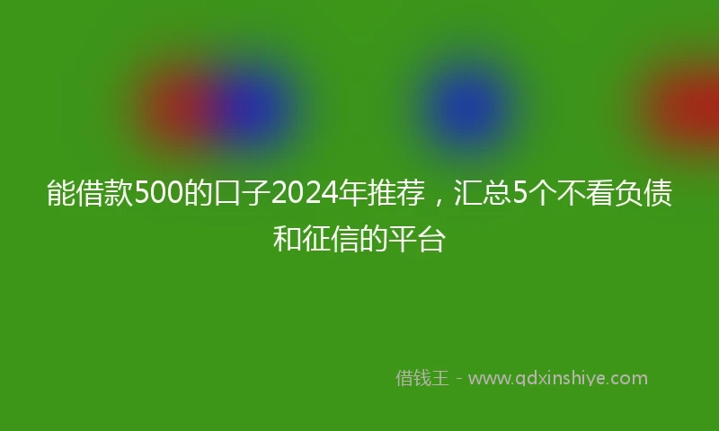 能借款500的口子2024年推荐，汇总5个不看负债和征信的平台