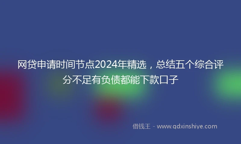 网贷申请时间节点2024年精选，总结五个综合评分不足有负债都能下款口子