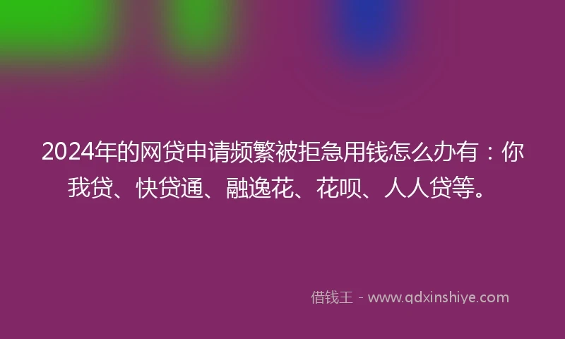 2024年的网贷申请频繁被拒急用钱怎么办有：你我贷、快贷通、融逸花、花呗、人人贷等。