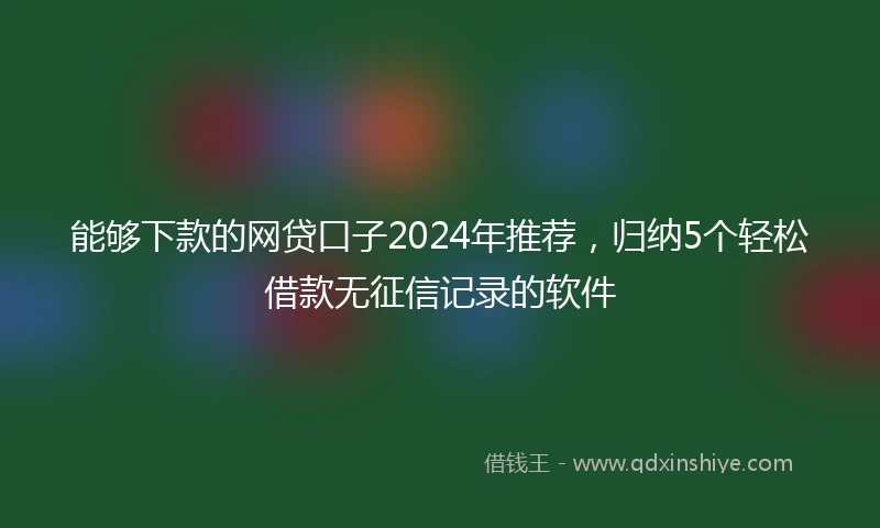 能够下款的网贷口子2024年推荐，归纳5个轻松借款无征信记录的软件