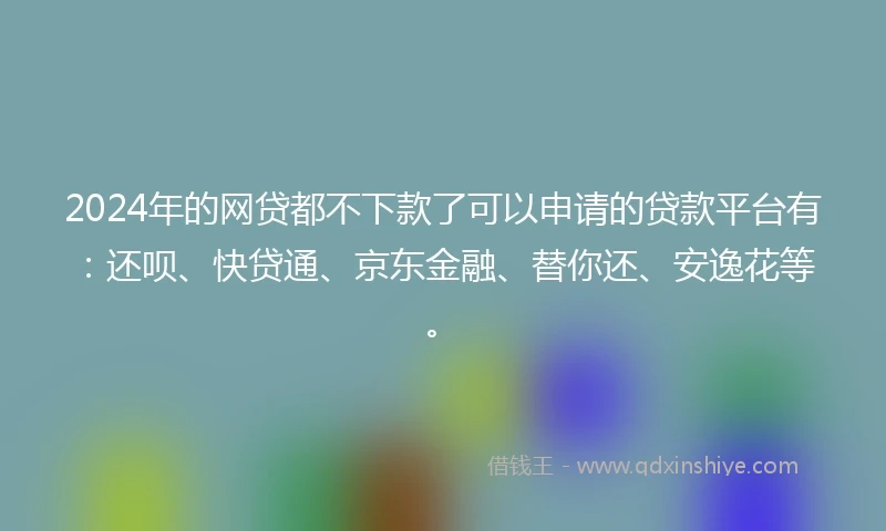 2024年的网贷都不下款了可以申请的贷款平台有：还呗、快贷通、京东金融、替你还、安逸花等。