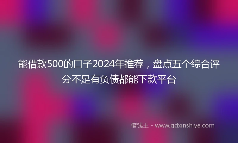 能借款500的口子2024年推荐，盘点五个综合评分不足有负债都能下款平台