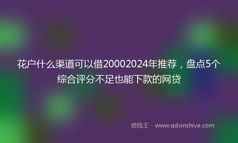 花户什么渠道可以借20002024年推荐，盘点5个综合评分不足也能下款的网贷