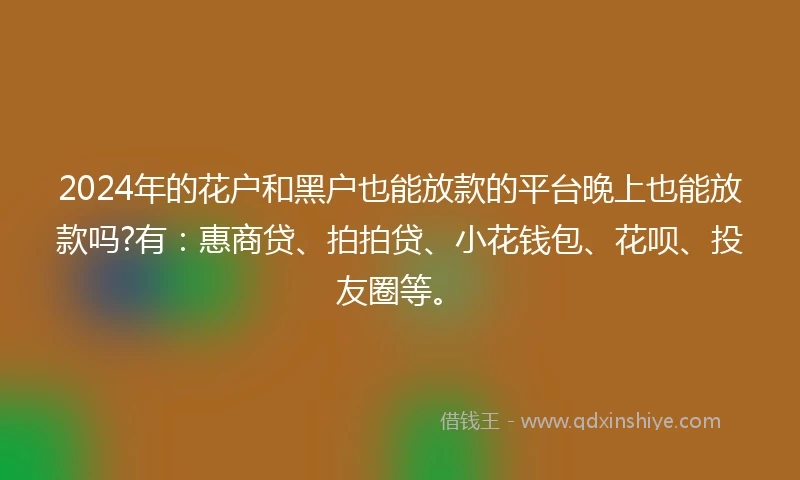 2024年的花户和黑户也能放款的平台晚上也能放款吗?有：惠商贷、拍拍贷、小花钱包、花呗、投友圈等。