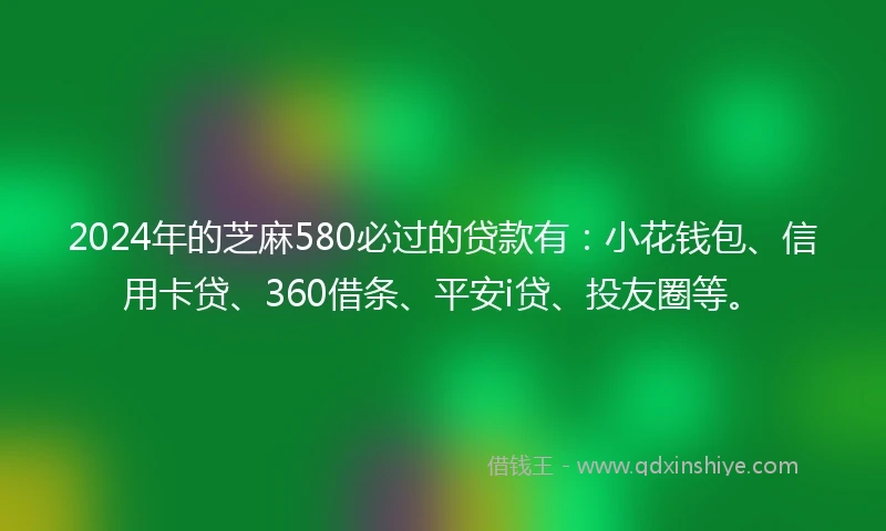 2024年的芝麻580必过的贷款有：小花钱包、信用卡贷、360借条、平安i贷、投友圈等。