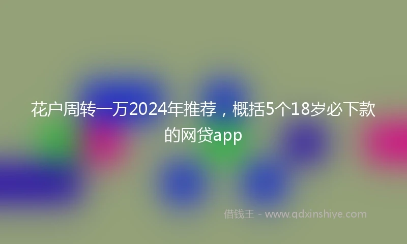 花户周转一万2024年推荐，概括5个18岁必下款的网贷app