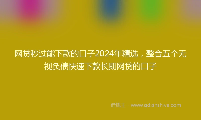 网贷秒过能下款的口子2024年精选，整合五个无视负债快速下款长期网贷的口子