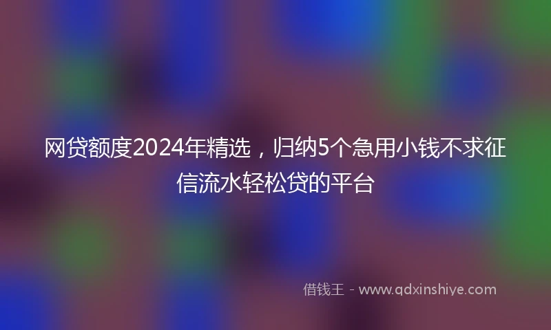 网贷额度2024年精选，归纳5个急用小钱不求征信流水轻松贷的平台