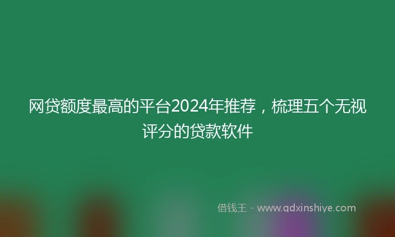 网贷额度最高的平台2024年推荐，梳理五个无视评分的贷款软件