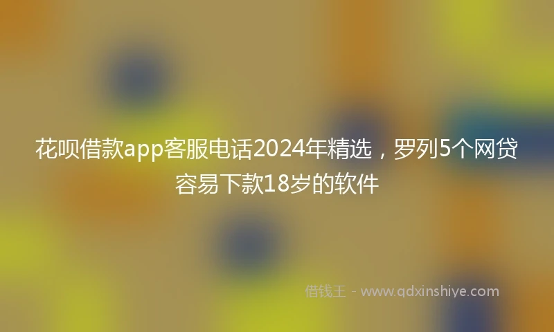 花呗借款app客服电话2024年精选，罗列5个网贷容易下款18岁的软件