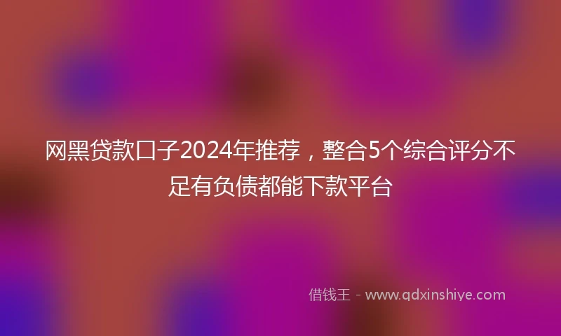 网黑贷款口子2024年推荐，整合5个综合评分不足有负债都能下款平台