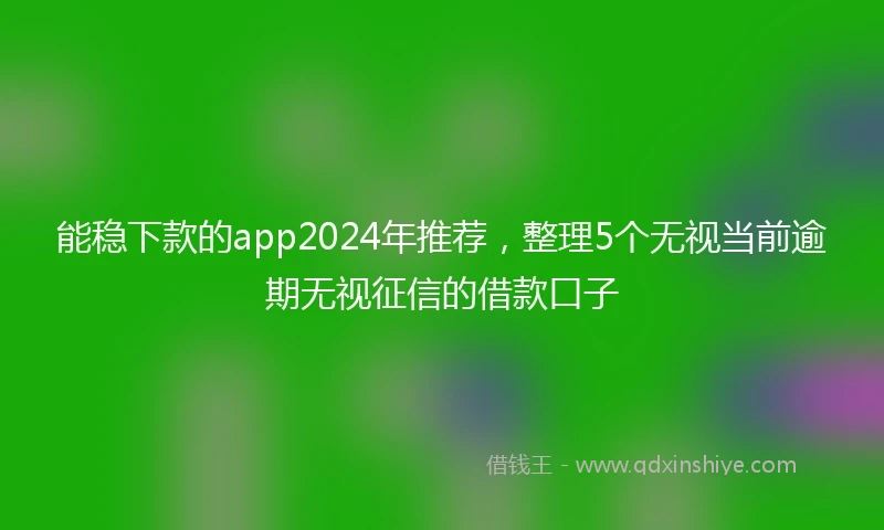 能稳下款的app2024年推荐,整理5个无视当前逾期无视征信的借款口子