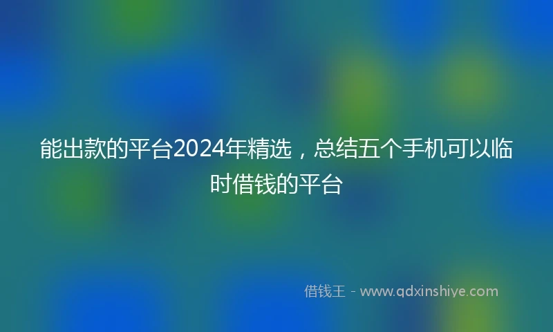 能出款的平台2024年精选，总结五个手机可以临时借钱的平台