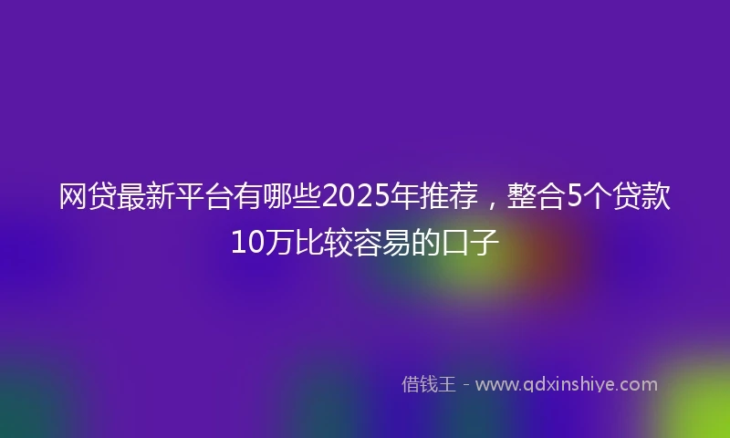 网贷最新平台有哪些2025年推荐，整合5个贷款10万比较容易的口子