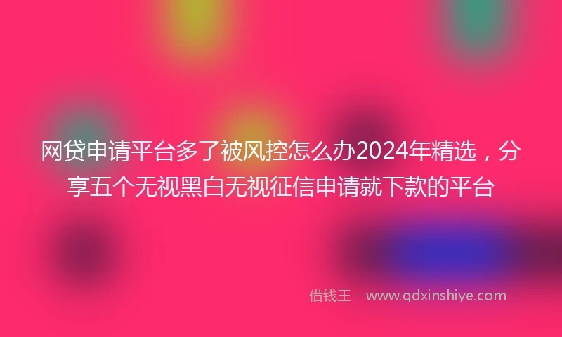 网贷申请平台多了被风控怎么办2024年精选，分享五个无视黑白无视征信申请就下款的平台