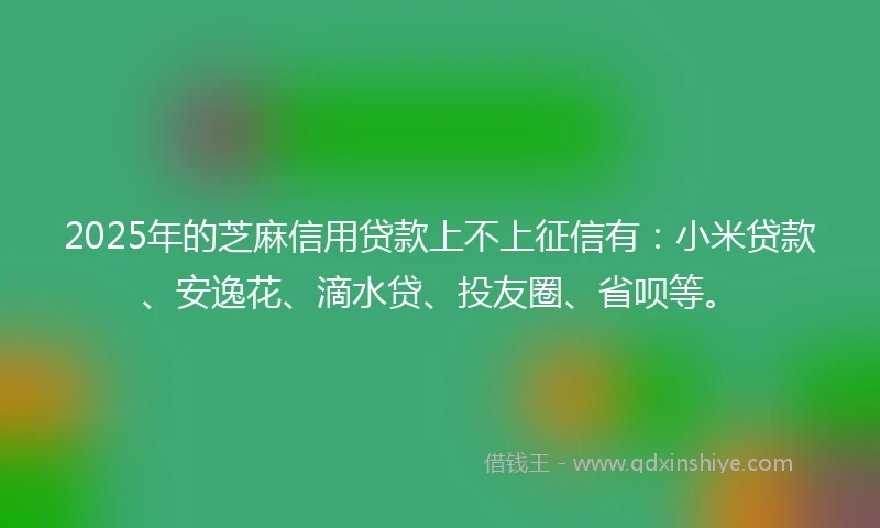 2025年的芝麻信用贷款上不上征信有：小米贷款、安逸花、滴水贷、投友圈、省呗等。