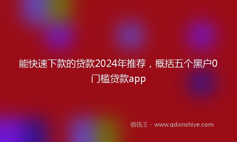 能快速下款的贷款2024年推荐，概括五个黑户0门槛贷款app