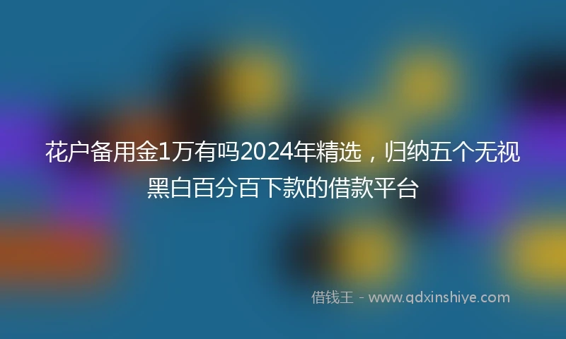 花户备用金1万有吗2024年精选，归纳五个无视黑白百分百下款的借款平台