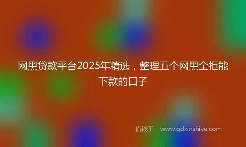 网黑贷款平台2025年精选，整理五个网黑全拒能下款的口子