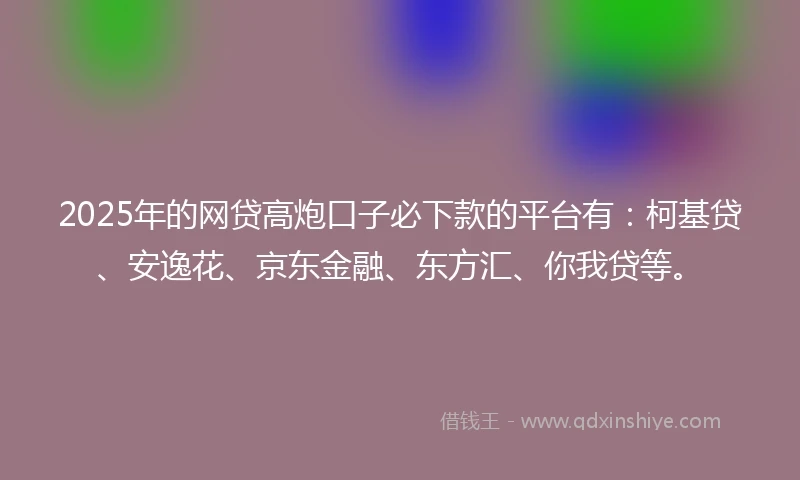 2025年的网贷高炮口子必下款的平台有：柯基贷、安逸花、京东金融、东方汇、你我贷等。