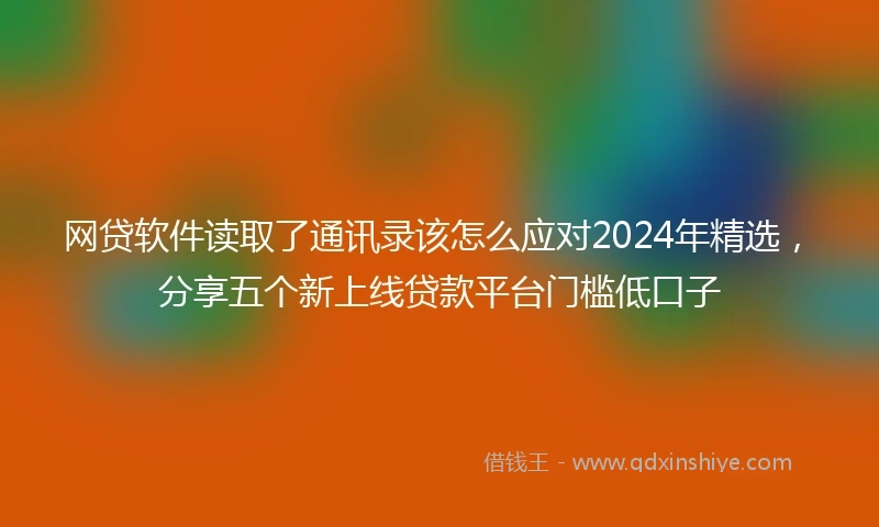 网贷软件读取了通讯录该怎么应对2024年精选，分享五个新上线贷款平台门槛低口子
