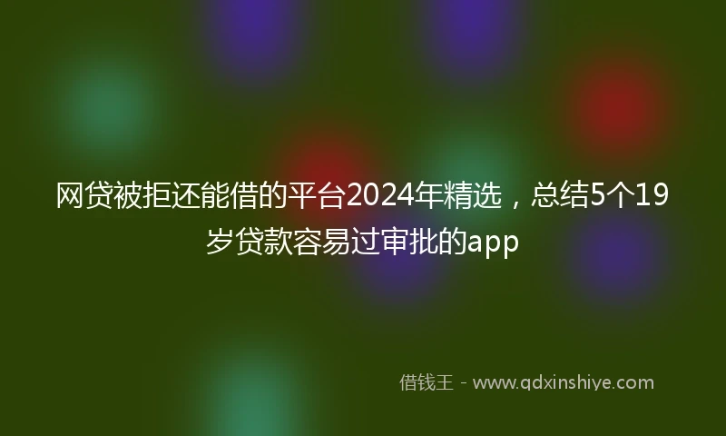 网贷被拒还能借的平台2024年精选，总结5个19岁贷款容易过审批的app
