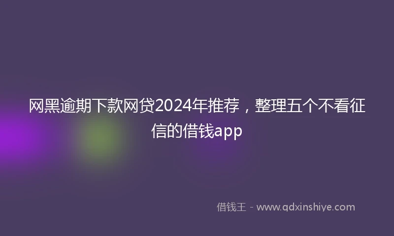 网黑逾期下款网贷2024年推荐，整理五个不看征信的借钱app