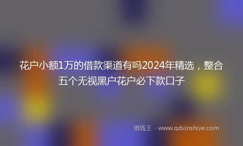 花户小额1万的借款渠道有吗2024年精选，整合五个无视黑户花户必下款口子