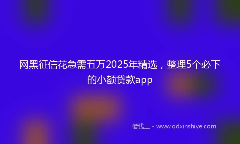 网黑征信花急需五万2025年精选，整理5个必下的小额贷款app