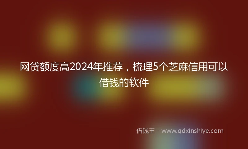 网贷额度高2024年推荐，梳理5个芝麻信用可以借钱的软件