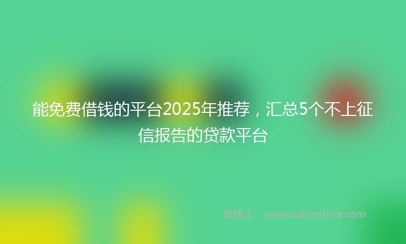 能免费借钱的平台2025年推荐，汇总5个不上征信报告的贷款平台
